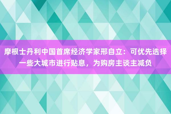 摩根士丹利中国首席经济学家邢自立：可优先选择一些大城市进行贴息，为购房主谈主减负